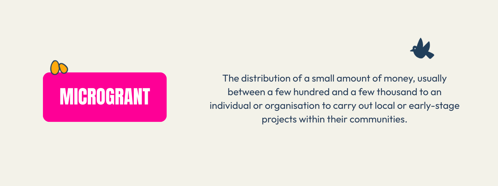 Microgrant: The distribution of a small amount of money, usually between a few hundred and a few thousand to an individual or organisation to carry out local or early-stage projects within their communities.